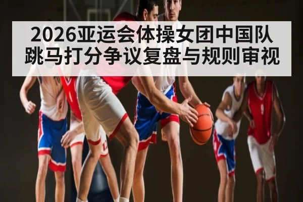 2026亚运会体操女团中国队跳马打分争议复盘与规则审视